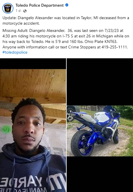 Deangelo Alexander: Missing Toledo Man Found Deceased in Taylor Michigan Motorcycle Accident As we remember Deangelo, his adventurous spirit and love for motorcycles will forever remain in the hearts of those who knew him. His untimely death serves as a poignant reminder of the fragility of life and the importance of cherishing each moment with our loved ones.